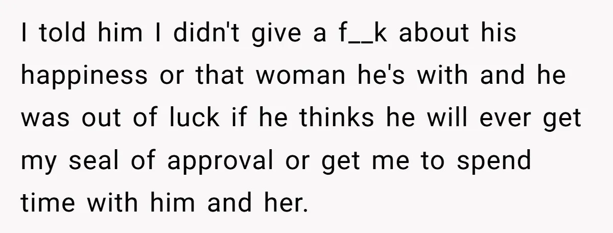 I told him I didn't give a f__k about his happiness or that woman he's with and he was out of luck if he thinks he will ever get my...
