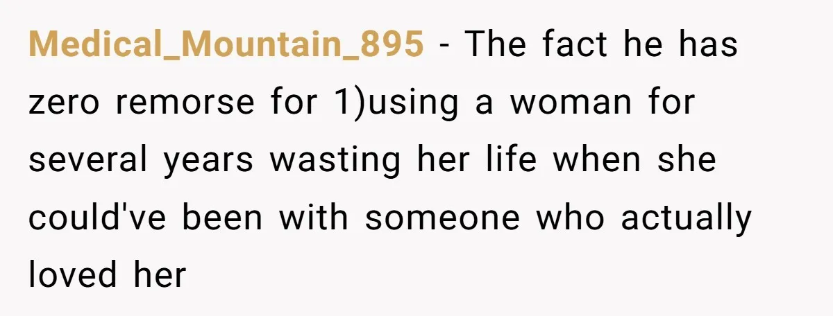 Medical_Mountain_895 − The fact he has zero remorse for 1)using a woman for several years wasting her life when she could've been with someone who actually loved her
