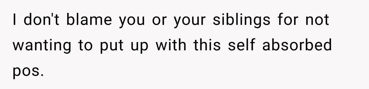 I don't blame you or your siblings for not wanting to put up with this self absorbed pos.