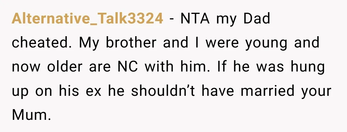 Alternative_Talk3324 − NTA my Dad cheated. My brother and I were young and now older are NC with him. If he was hung up on his ex he shouldn’t have...