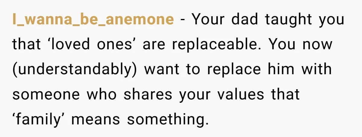 I_wanna_be_anemone − Your dad taught you that ‘loved ones’ are replaceable. You now (understandably) want to replace him with someone who shares your values that ‘family’ means something.
