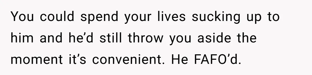 You could spend your lives sucking up to him and he’d still throw you aside the moment it’s convenient. He FAFO’d.