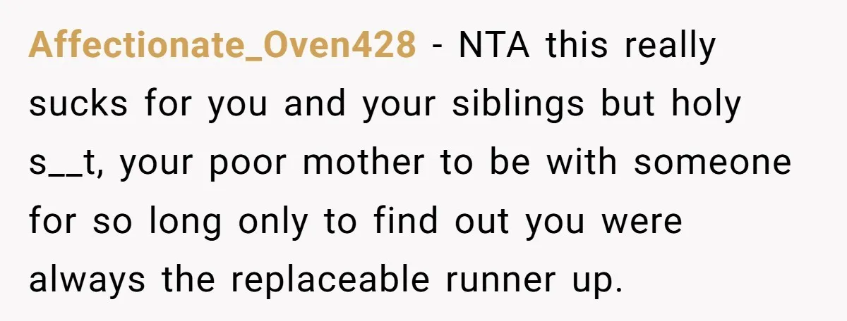 Affectionate_Oven428 − NTA this really sucks for you and your siblings but holy s__t, your poor mother to be with someone for so long only to find out you were...