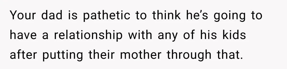 Your dad is pathetic to think he’s going to have a relationship with any of his kids after putting their mother through that.