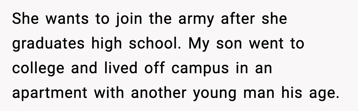 She wants to join the army after she graduates high school. My son went to college and lived off campus in an apartment with another young man his age.