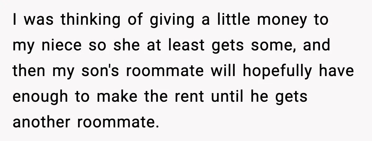I was thinking of giving a little money to my niece so she at least gets some, and then my son's roommate will hopefully have enough to make the rent...