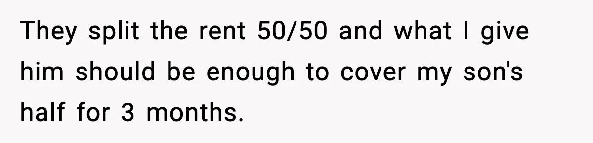 They split the rent 50/50 and what I give him should be enough to cover my son's half for 3 months.