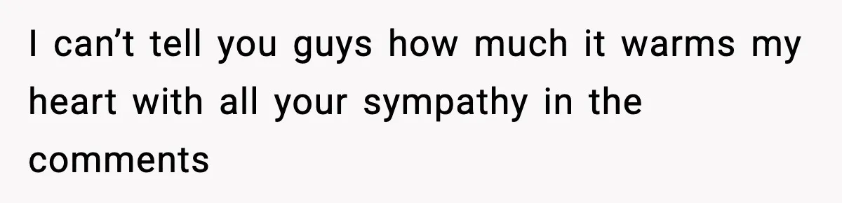 I can’t tell you guys how much it warms my heart with all your sympathy in the comments