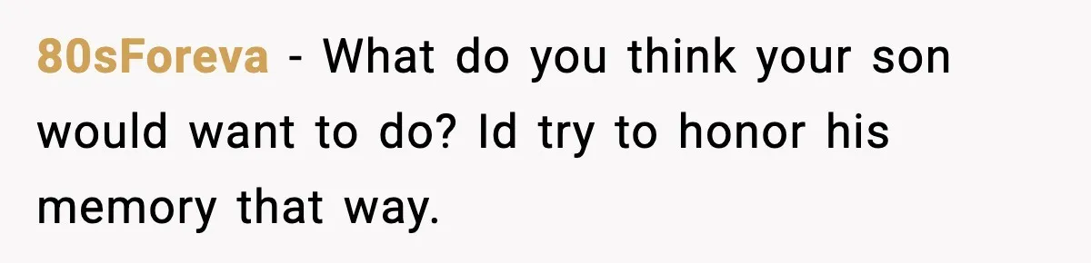 80sForeva - What do you think your son would want to do? Id try to honor his memory that way.