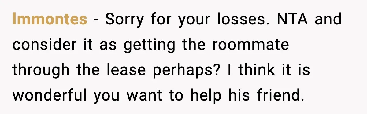 lmmontes - Sorry for your losses. NTA and consider it as getting the roommate through the lease perhaps? I think it is wonderful you want to help his friend.