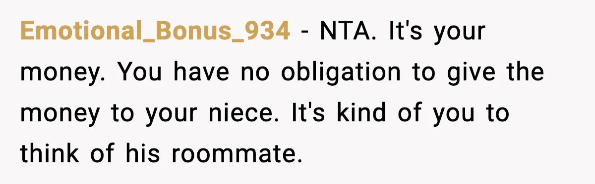 Emotional_Bonus_934 - NTA. It's your money. You have no obligation to give the money to your niece. It's kind of you to think of his roommate.