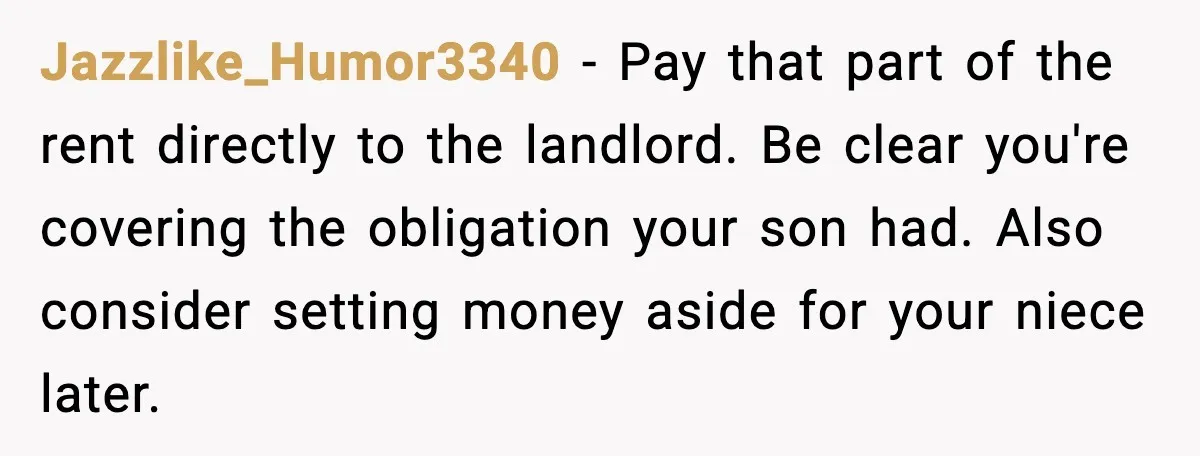 Jazzlike_Humor3340 - Pay that part of the rent directly to the landlord. Be clear you're covering the obligation your son had. Also consider setting money aside for your niece later.