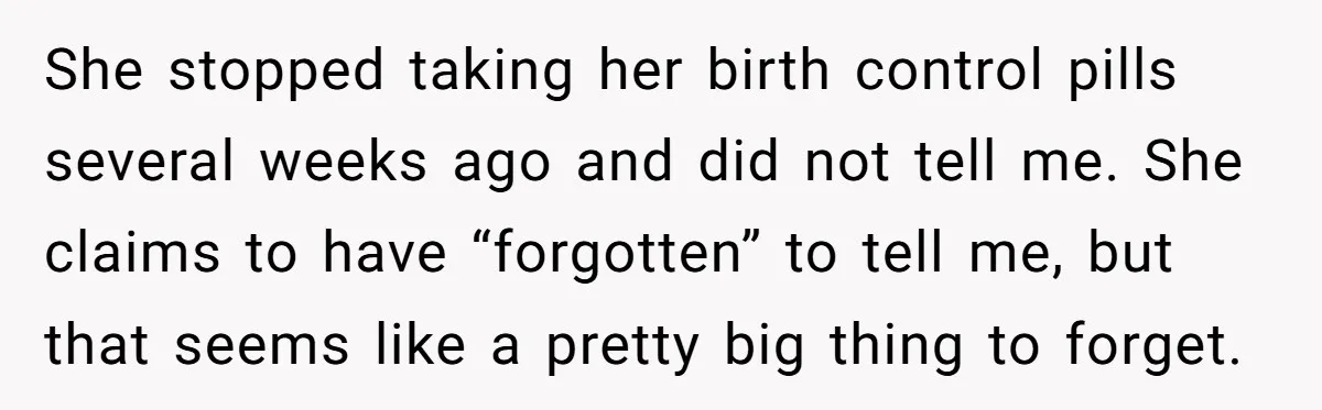 She stopped taking her birth control pills several weeks ago and did not tell me. She claims to have “forgotten” to tell me, but that seems like a pretty big...