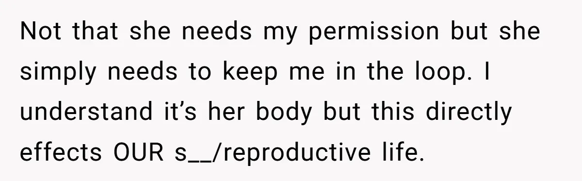 Not that she needs my permission but she simply needs to keep me in the loop. I understand it’s her body but this directly effects OUR s__/reproductive life.