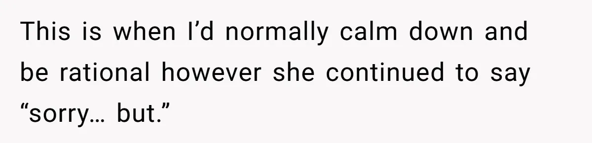 This is when I’d normally calm down and be rational however she continued to say “sorry… but.”