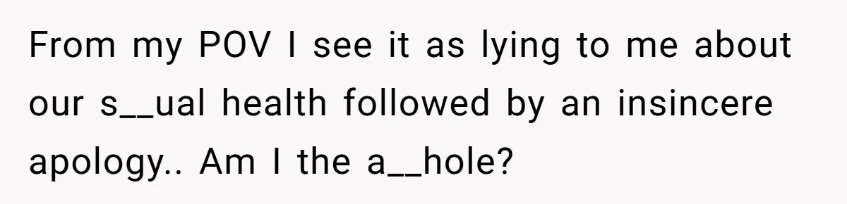 From my POV I see it as lying to me about our s__ual health followed by an insincere apology.. Am I the a__hole?