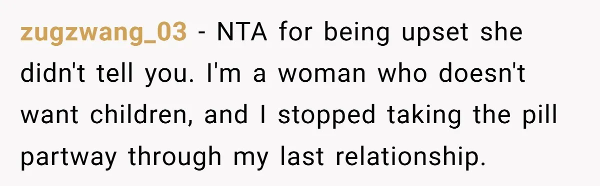 zugzwang_03 − NTA for being upset she didn't tell you. I'm a woman who doesn't want children, and I stopped taking the pill partway through my last relationship.