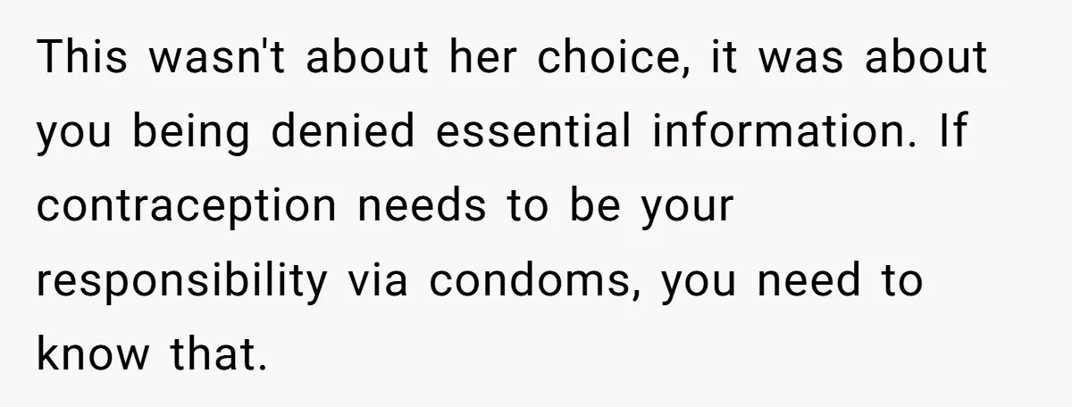This wasn't about her choice, it was about you being denied essential information. If contraception needs to be your responsibility via condoms, you need to know that.