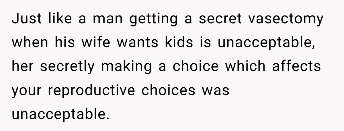 Just like a man getting a secret vasectomy when his wife wants kids is unacceptable, her secretly making a choice which affects your reproductive choices was unacceptable.