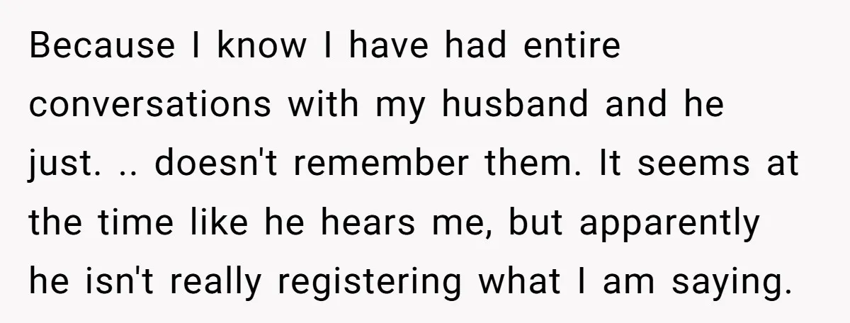 Because I know I have had entire conversations with my husband and he just. .. doesn't remember them. It seems at the time like he hears me, but apparently he...