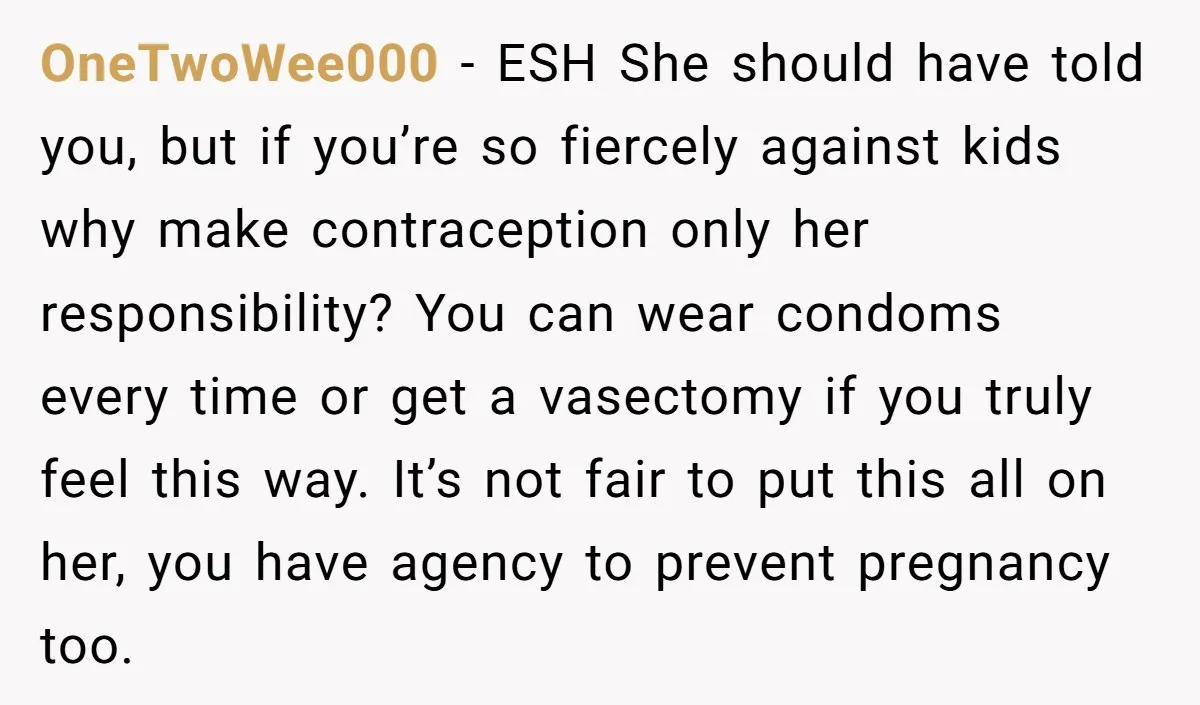 OneTwoWee000 − ESH She should have told you, but if you’re so fiercely against kids why make contraception only her responsibility? You can wear condoms every time or get a...