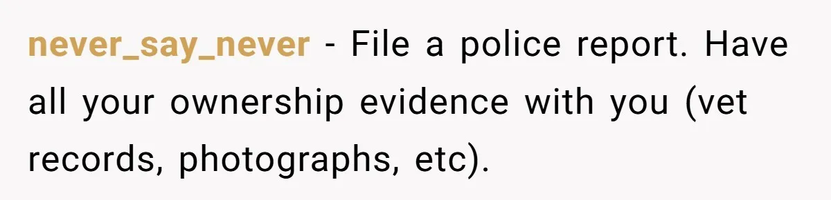 Mom-in-Law Leaves the House But Decides to "Pack" the Family Dog never_say_never − File a police report. Have all your ownership evidence with you (vet records, photographs, etc).