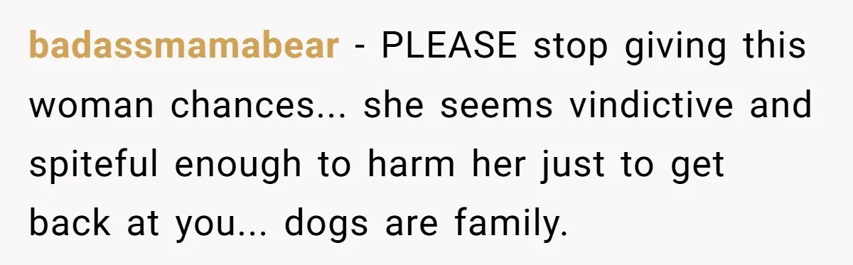 Mom-in-Law Leaves the House But Decides to "Pack" the Family Dog badassmamabear − PLEASE stop giving this woman chances... she seems vindictive and spiteful enough to harm her just to get back at you... dogs are family.