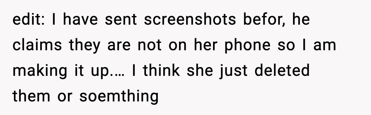 edit: I have sent screenshots befor, he claims they are not on her phone so I am making it up.… I think she just deleted them or soemthing