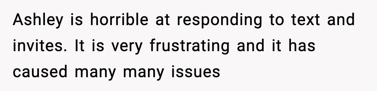 Ashley is horrible at responding to text and invites. It is very frustrating and it has caused many many issues