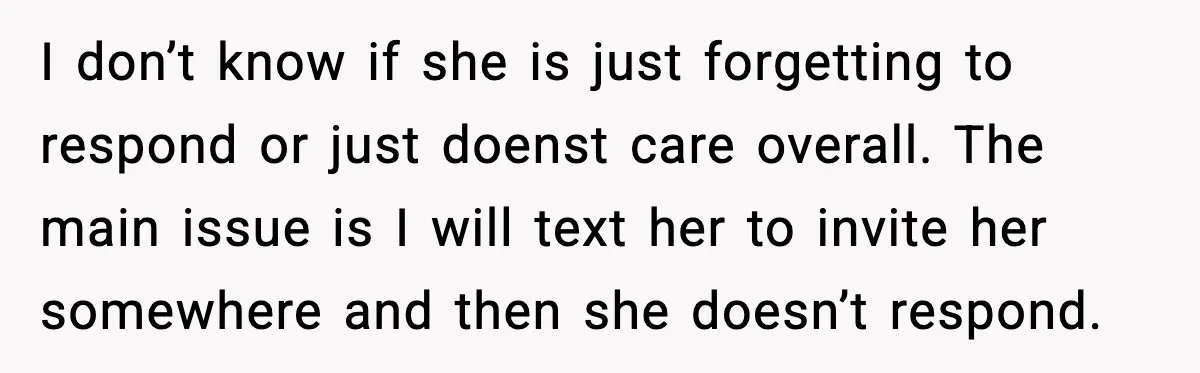 I don’t know if she is just forgetting to respond or just doenst care overall. The main issue is I will text her to invite her somewhere and then she...