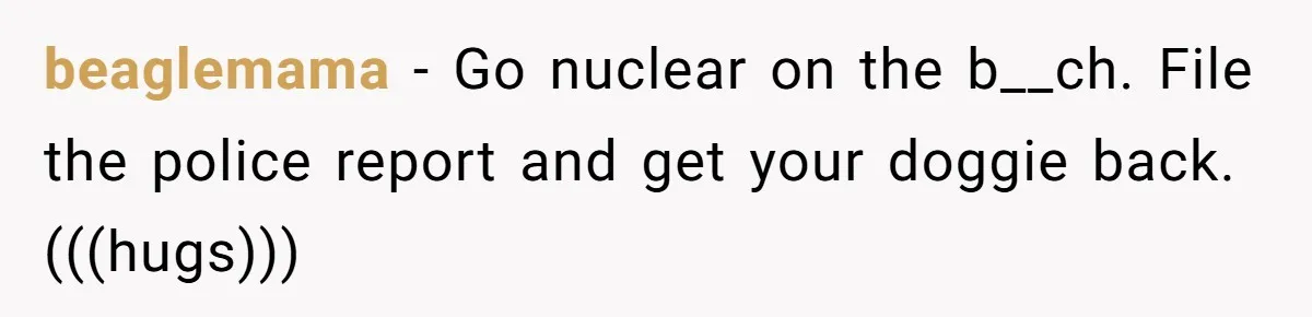 Mom-in-Law Leaves the House But Decides to "Pack" the Family Dog beaglemama − Go nuclear on the b__ch. File the police report and get your doggie back. (((hugs)))