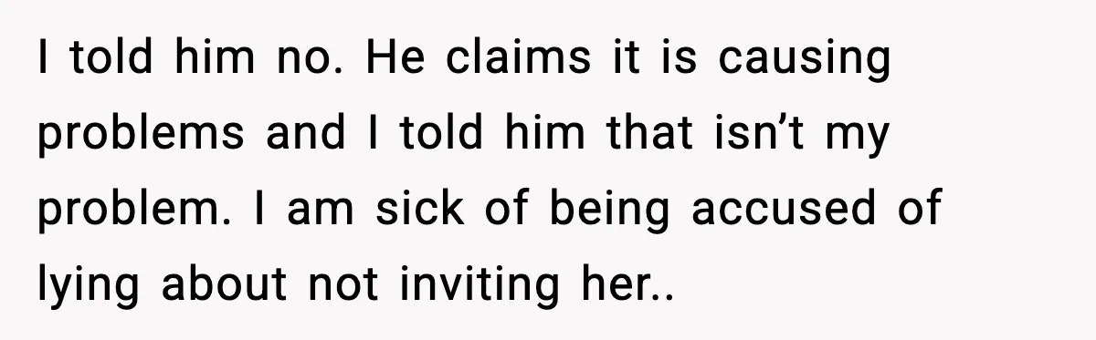 I told him no. He claims it is causing problems and I told him that isn’t my problem. I am sick of being accused of lying about not inviting her..
