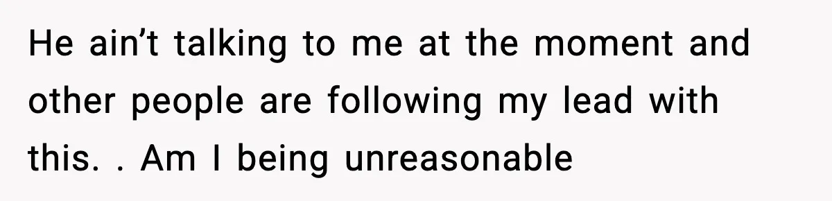 He ain’t talking to me at the moment and other people are following my lead with this. . Am I being unreasonable