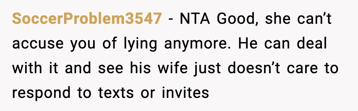 SoccerProblem3547 - NTA Good, she can’t accuse you of lying anymore. He can deal with it and see his wife just doesn’t care to respond to texts or invites
