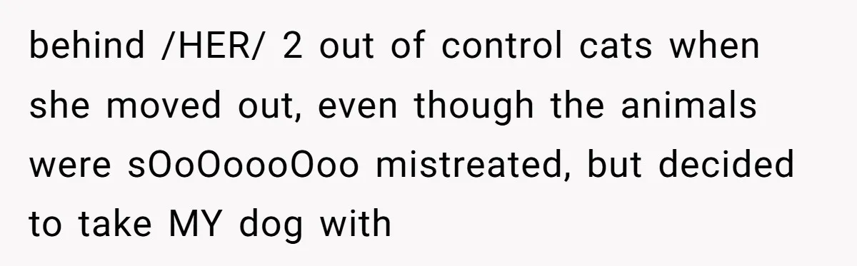 Mom-in-Law Leaves the House But Decides to "Pack" the Family Dog behind /HER/ 2 out of control cats when she moved out, even though the animals were sOoOoooOoo mistreated, but decided to take MY dog with