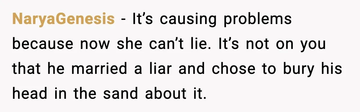NaryaGenesis - It’s causing problems because now she can’t lie. It’s not on you that he married a liar and chose to bury his head in the sand about it.