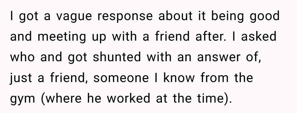 I got a vague response about it being good and meeting up with a friend after. I asked who and got shunted with an answer of, just a friend, someone...