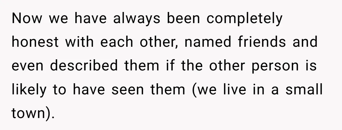 Now we have always been completely honest with each other, named friends and even described them if the other person is likely to have seen them (we live in a...