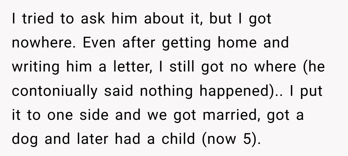 I tried to ask him about it, but I got nowhere. Even after getting home and writing him a letter, I still got no where (he contoniually said nothing happened).....