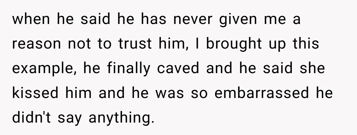 when he said he has never given me a reason not to trust him, I brought up this example, he finally caved and he said she kissed him and he...