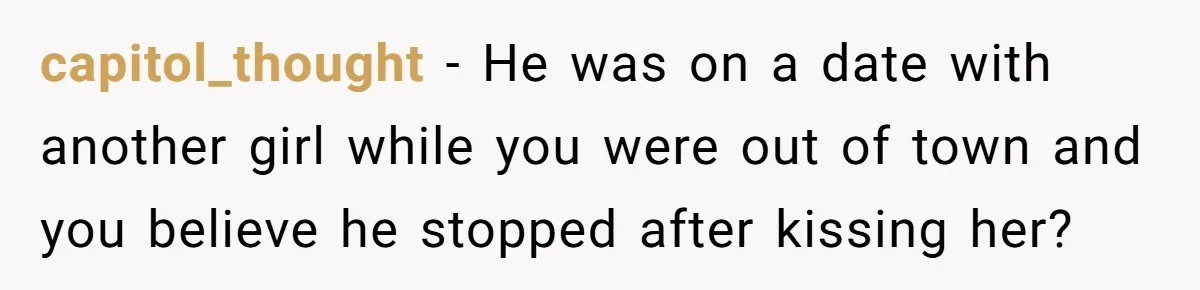capitol_thought − He was on a date with another girl while you were out of town and you believe he stopped after kissing her?