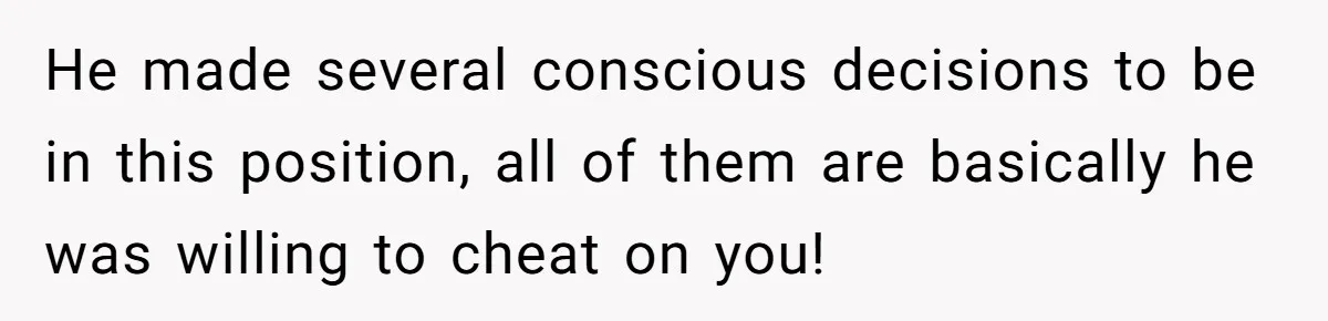 He made several conscious decisions to be in this position, all of them are basically he was willing to cheat on you!