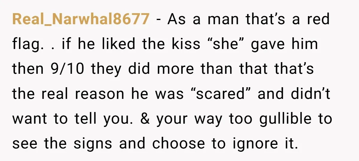 Real_Narwhal8677 − As a man that’s a red flag. . if he liked the kiss “she” gave him then 9/10 they did more than that that’s the real reason he...