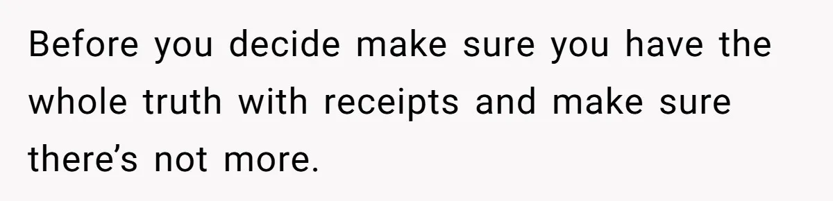 Before you decide make sure you have the whole truth with receipts and make sure there’s not more.