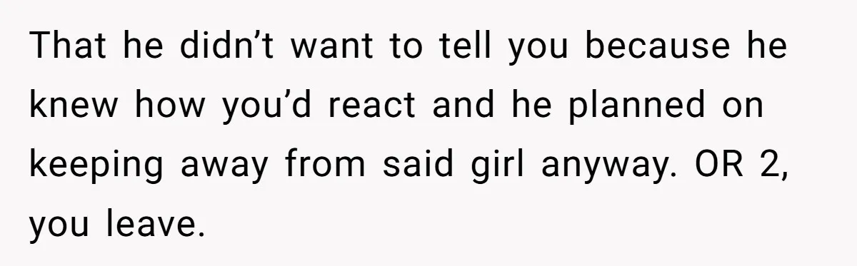 That he didn’t want to tell you because he knew how you’d react and he planned on keeping away from said girl anyway. OR 2, you leave.