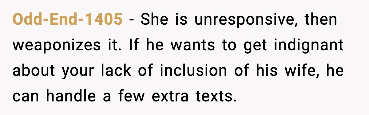 Odd-End-1405 - She is unresponsive, then weaponizes it. If he wants to get indignant about your lack of inclusion of his wife, he can handle a few extra texts.