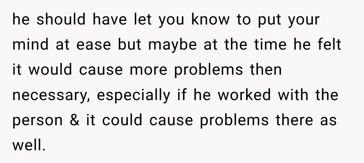 he should have let you know to put your mind at ease but maybe at the time he felt it would cause more problems then necessary, especially if he worked...