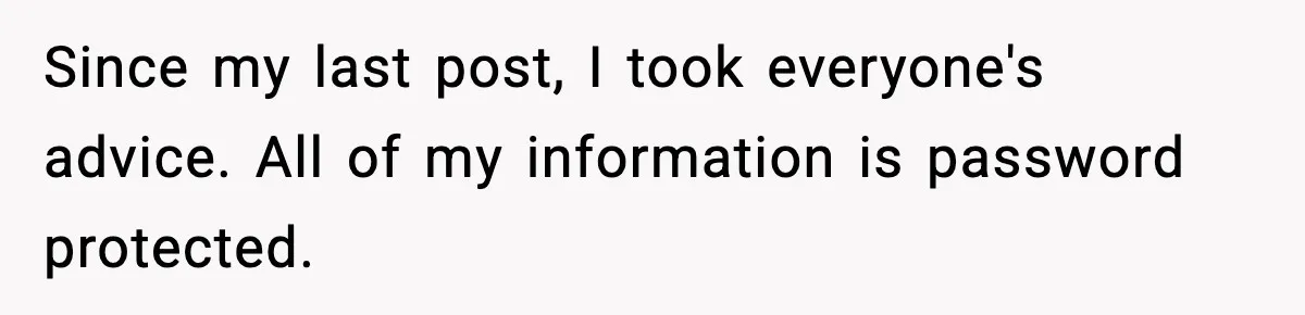 Since my last post, I took everyone's advice. All of my information is password protected.