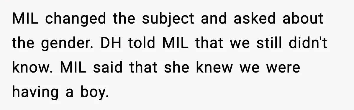 MIL changed the subject and asked about the gender. DH told MIL that we still didn't know. MIL said that she knew we were having a boy.