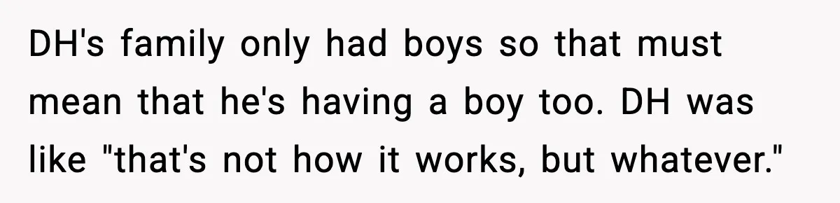DH's family only had boys so that must mean that he's having a boy too. DH was like "that's not how it works, but whatever."